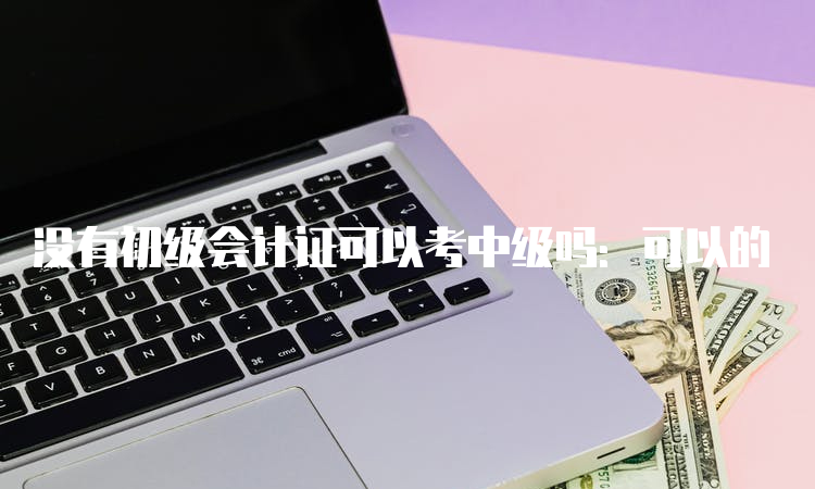 没有初级会计证可以考中级吗：可以的