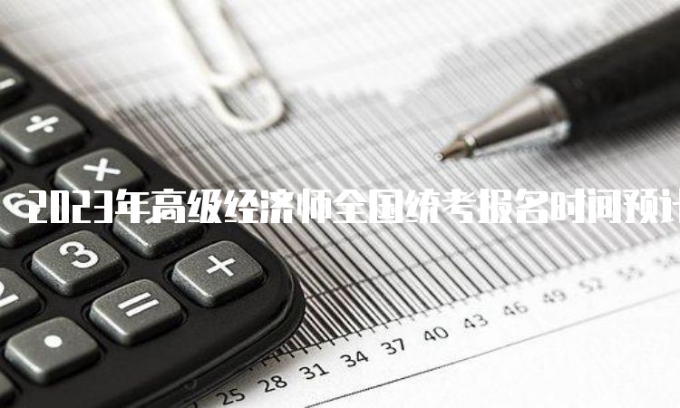 2023年高级经济师全国统考报名时间预计在4月初