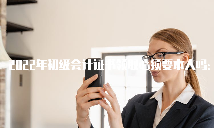 2022年初级会计证书领取必须要本人吗：委托他人代领