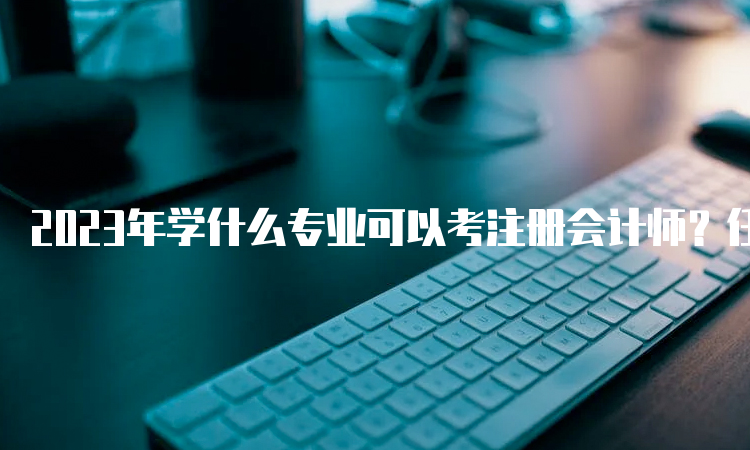 2023年学什么专业可以考注册会计师？任何专业均可报考