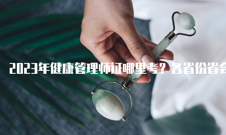 2023年健康管理师证哪里考？各省份省会城市