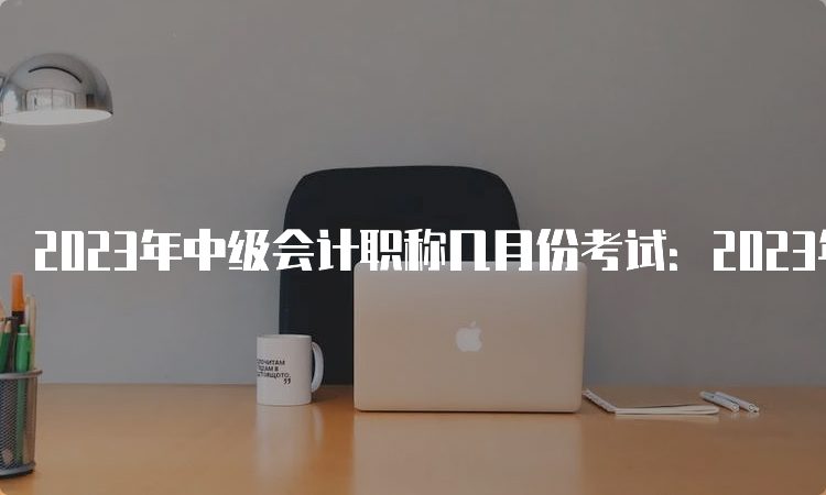 2023年中级会计职称几月份考试：2023年9月9日至11日举行