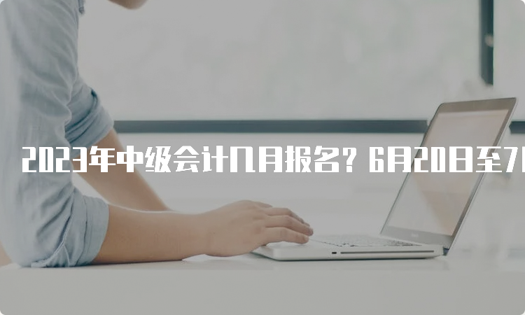 2023年中级会计几月报名？6月20日至7月10日报名