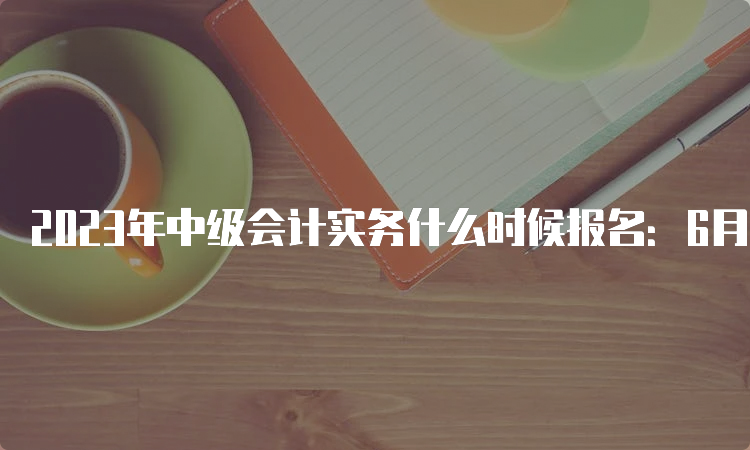 2023年中级会计实务什么时候报名：6月20日至7月10日