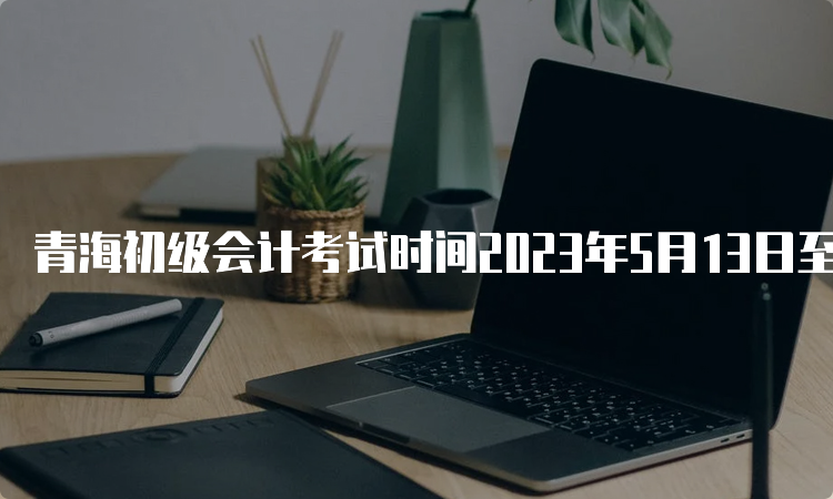 青海初级会计考试时间2023年5月13日至17日