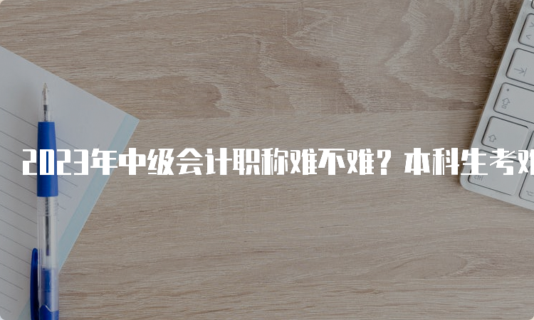 2023年中级会计职称难不难？本科生考难吗？