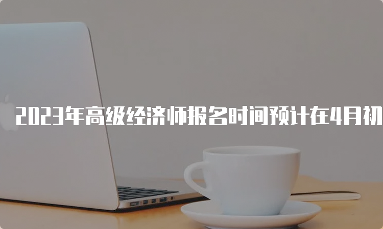 2023年高级经济师报名时间预计在4月初