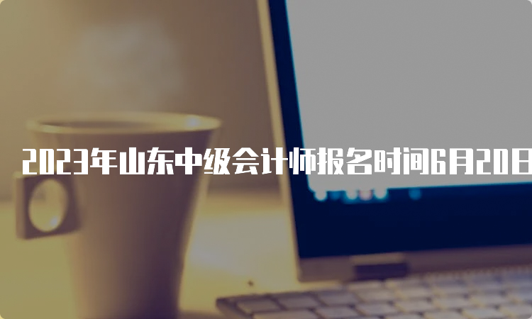 2023年山东中级会计师报名时间6月20日-7月10日