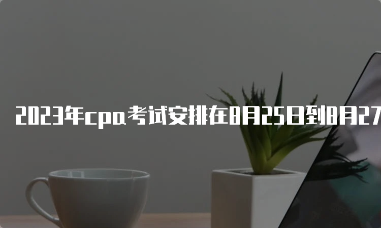 2023年cpa考试安排在8月25日到8月27日