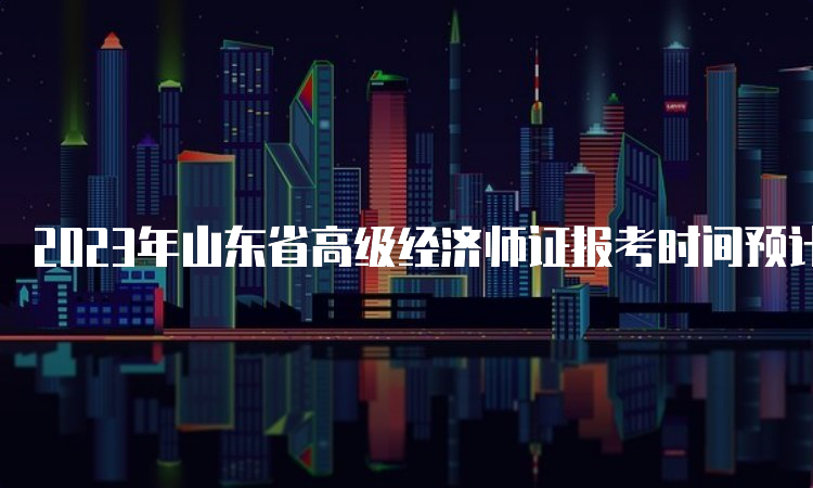 2023年山东省高级经济师证报考时间预计在4月初