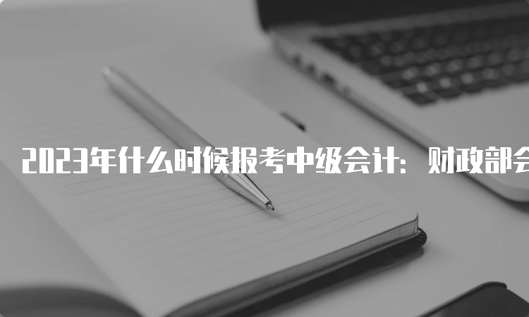 2023年什么时候报考中级会计：财政部会计司确定6月20日至7月10日