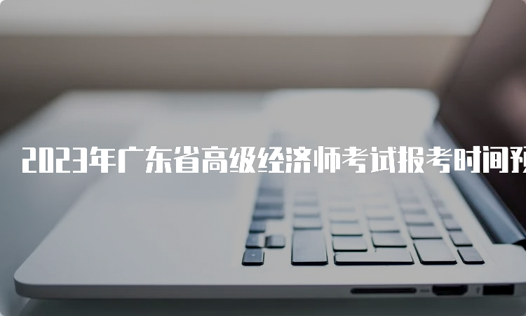 2023年广东省高级经济师考试报考时间预计在4月初