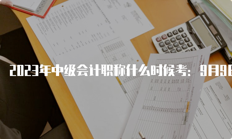 2023年中级会计职称什么时候考：9月9日至11日共分为3个批次