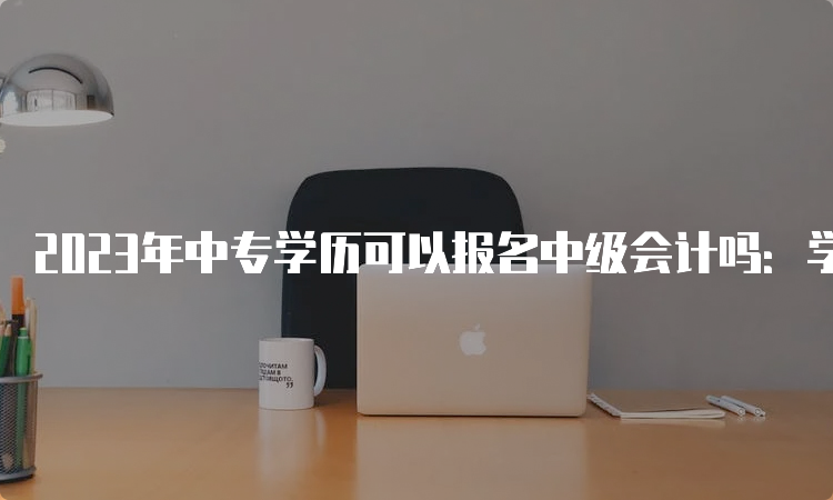 2023年中专学历可以报名中级会计吗：学历不够不能报