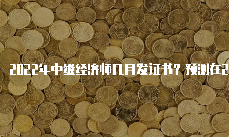 2022年中级经济师几月发证书？预测在2023年3-5月