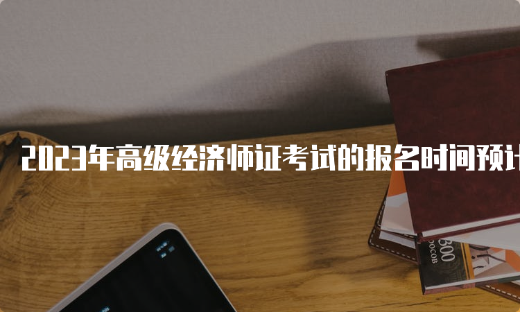 2023年高级经济师证考试的报名时间预计在4月初