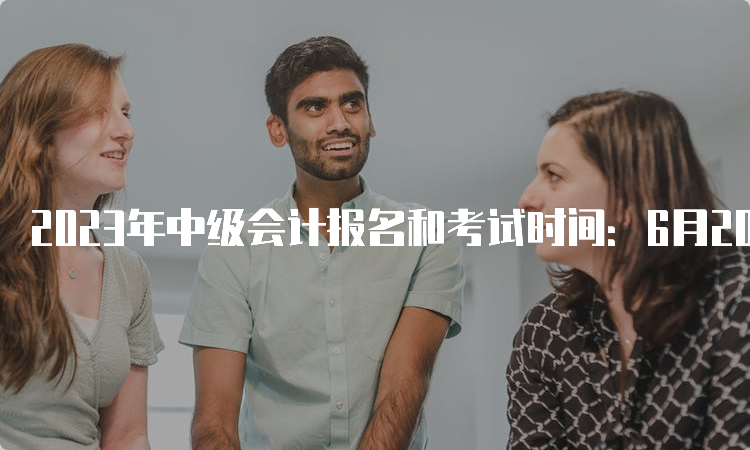 2023年中级会计报名和考试时间：6月20日至7月10日、9月9日至11日