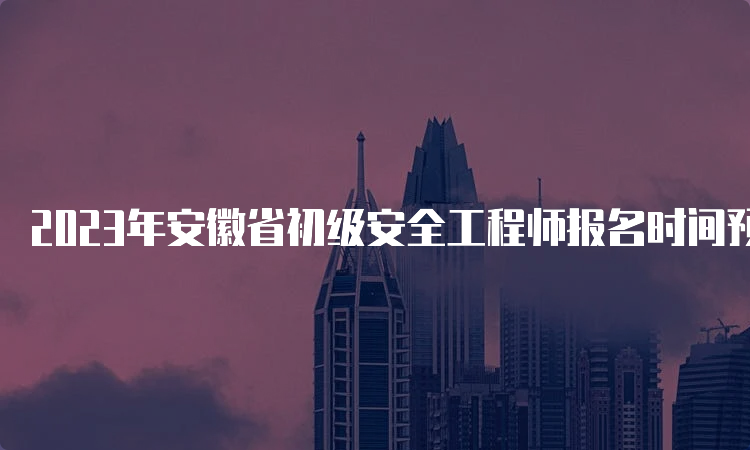 2023年安徽省初级安全工程师报名时间预计9月份