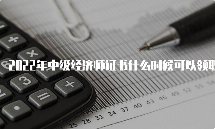 2022年中级经济师证书什么时候可以领取？预计在2023年3-5月