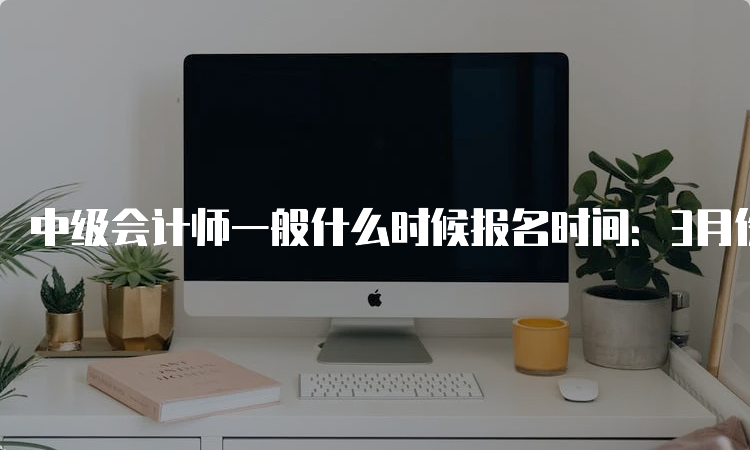 中级会计师一般什么时候报名时间：3月份（2023年调整至6月）