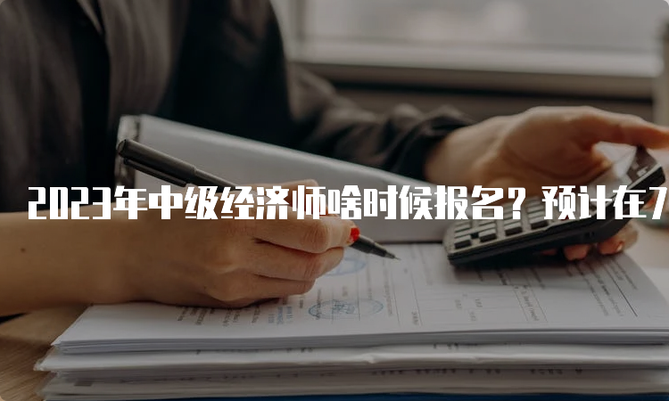 2023年中级经济师啥时候报名？预计在7-8月份