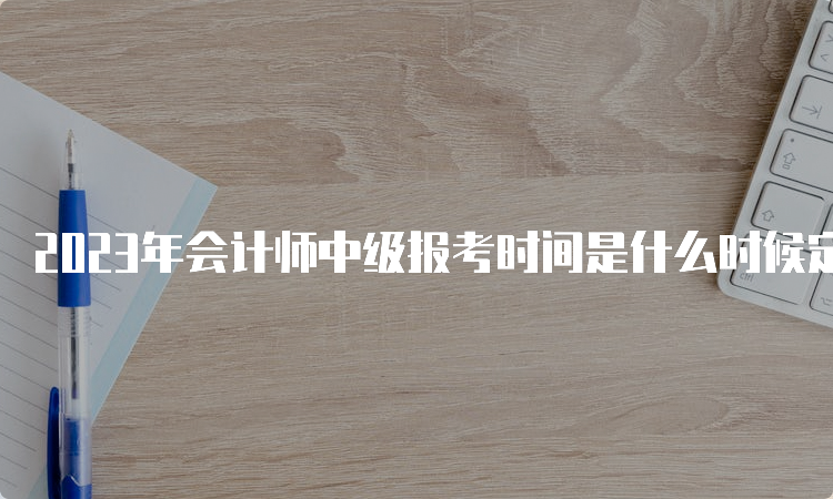 2023年会计师中级报考时间是什么时候定了：6月20日至7月10日