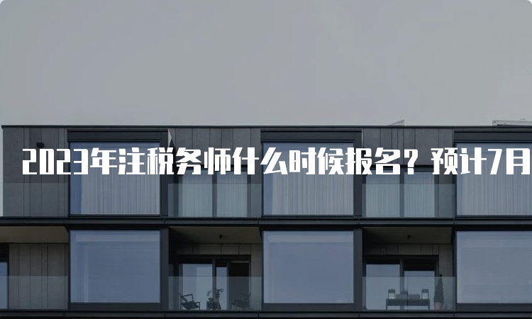 2023年注税务师什么时候报名？预计7月份左右报名