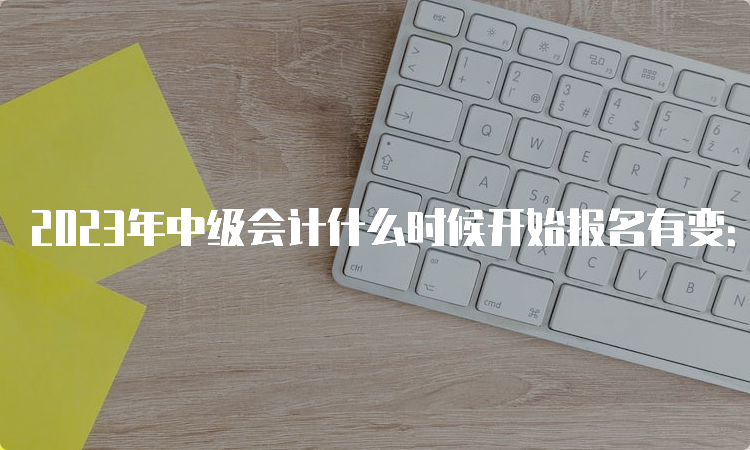 2023年中级会计什么时候开始报名有变：由以往3月调整至6月