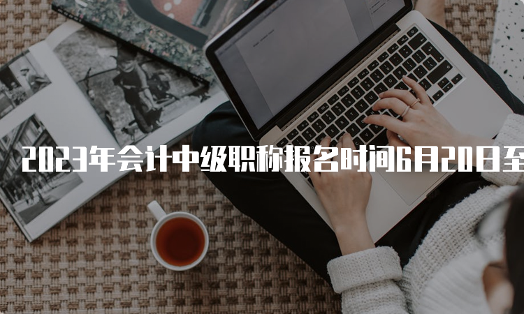 2023年会计中级职称报名时间6月20日至7月10日，4月20日之前各省发布报名通知