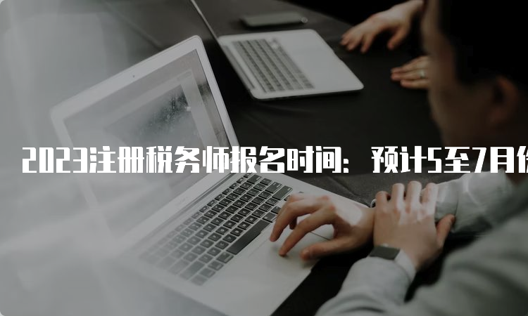 2023注册税务师报名时间：预计5至7月份