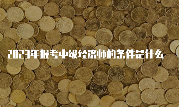 2023年报考中级经济师的条件是什么