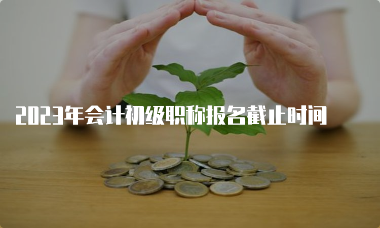 2023年会计初级职称报名截止时间