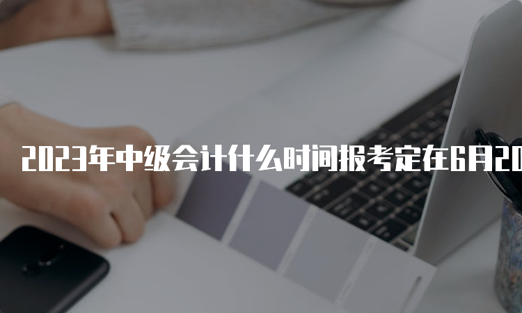 2023年中级会计什么时间报考定在6月20日至7月10日