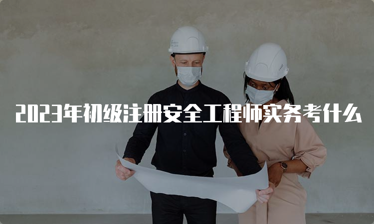 2023年初级注册安全工程师实务考什么