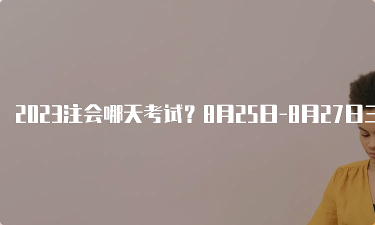 2023注会哪天考试？8月25日-8月27日三天