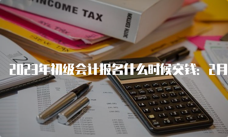 2023年初级会计报名什么时候交钱：2月7日至2月28日