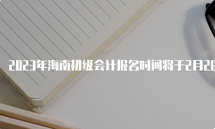 2023年海南初级会计报名时间将于2月26日12:00结束