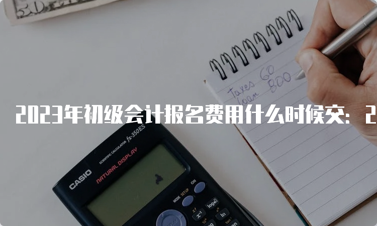 2023年初级会计报名费用什么时候交：2月28日18:00截止