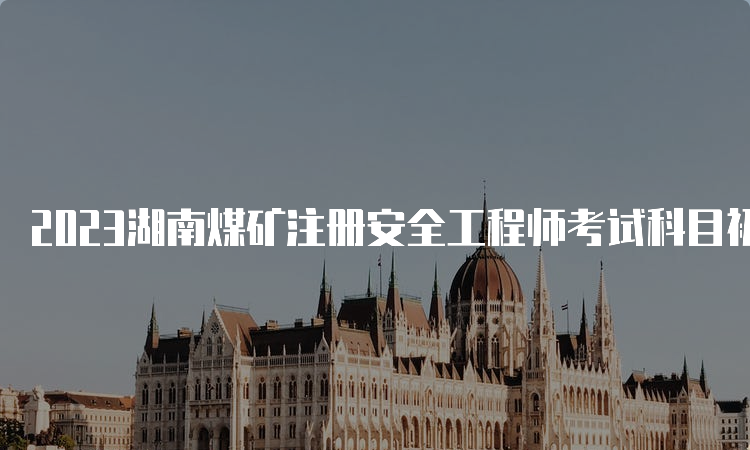 2023湖南煤矿注册安全工程师考试科目初级