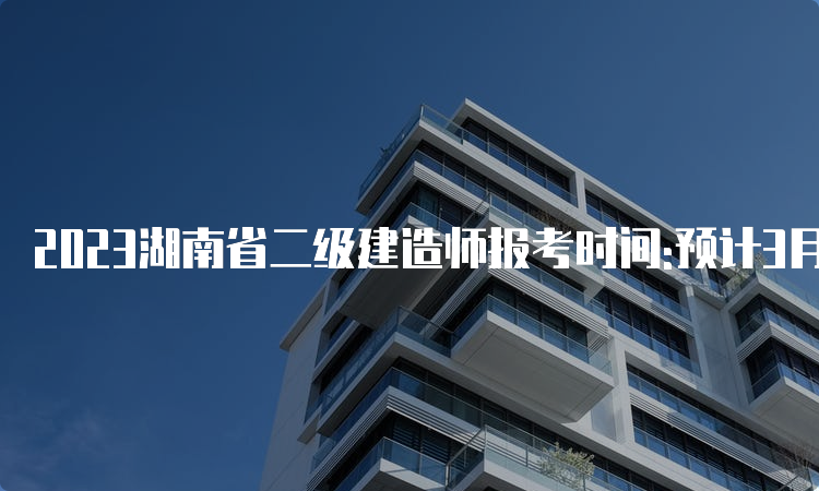 2023湖南省二级建造师报考时间:预计3月开始