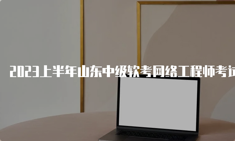 2023上半年山东中级软考网络工程师考试时间：5月27日