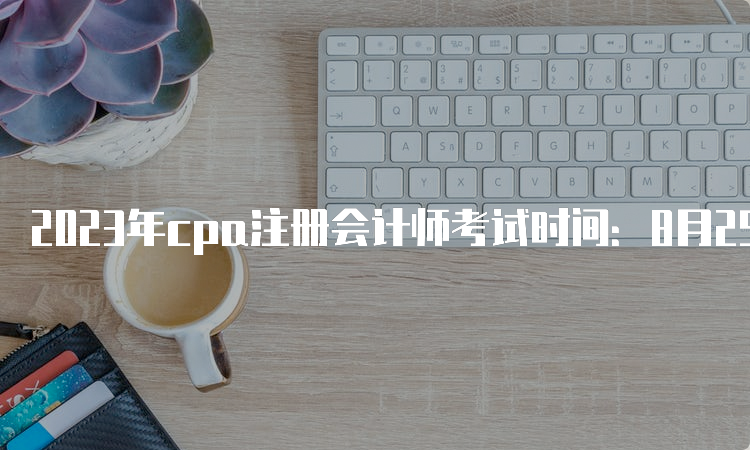 2023年cpa注册会计师考试时间：8月25日-8月27日