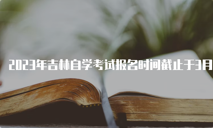 2023年吉林自学考试报名时间截止于3月7日下午16时