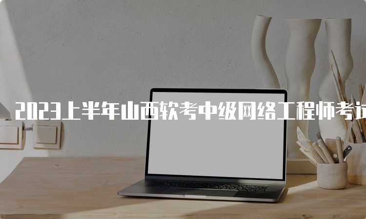 2023上半年山西软考中级网络工程师考试时间安排在5月27号