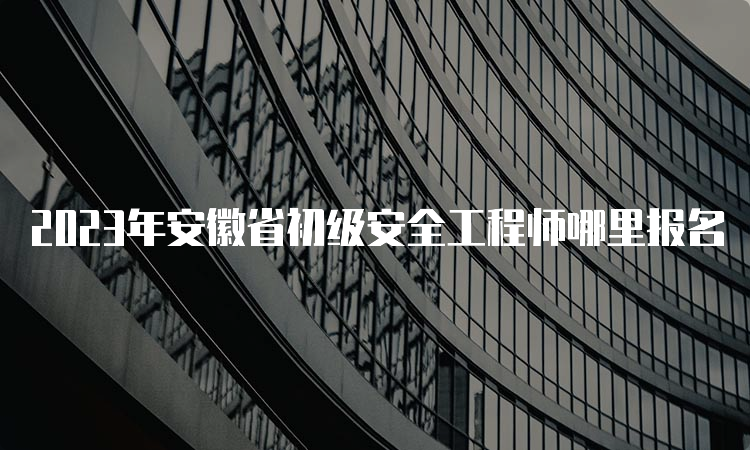 2023年安徽省初级安全工程师哪里报名