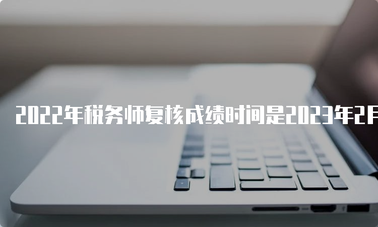 2022年税务师复核成绩时间是2023年2月27日-3月5日