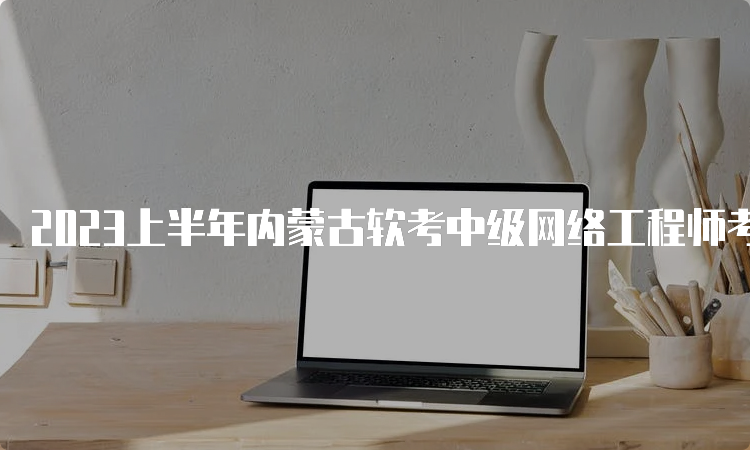 2023上半年内蒙古软考中级网络工程师考试时间：5月27日