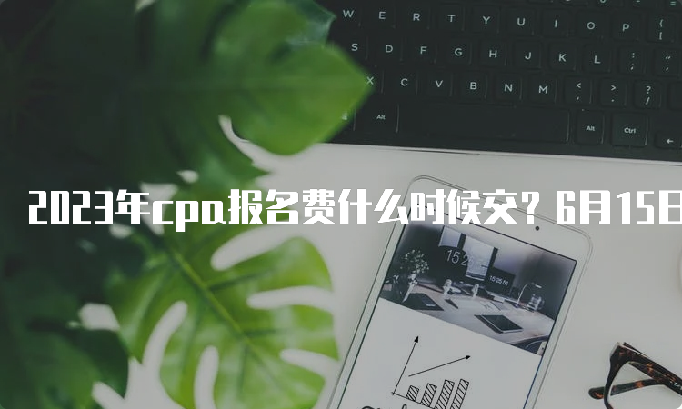 2023年cpa报名费什么时候交？6月15日-6月30日