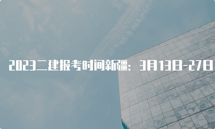 2023二建报考时间新疆：3月13日-27日