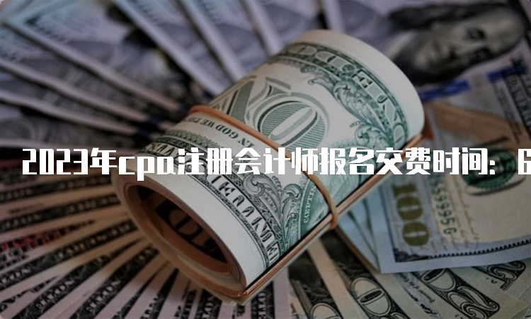 2023年cpa注册会计师报名交费时间：6月15日-6月30日